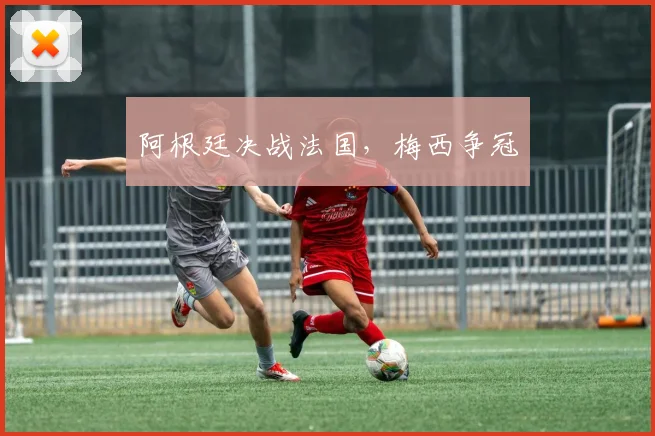 阿根廷决战法国，梅西争冠