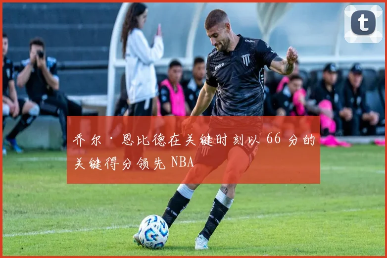 乔尔·恩比德在关键时刻以 66 分的关键得分领先 NBA