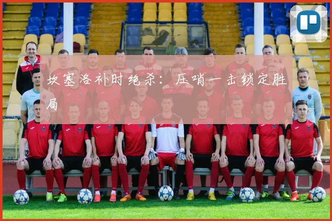 坎塞洛补时绝杀：压哨一击锁定胜局