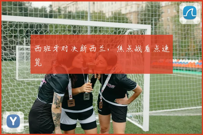 西班牙对决新西兰，焦点战看点速览
