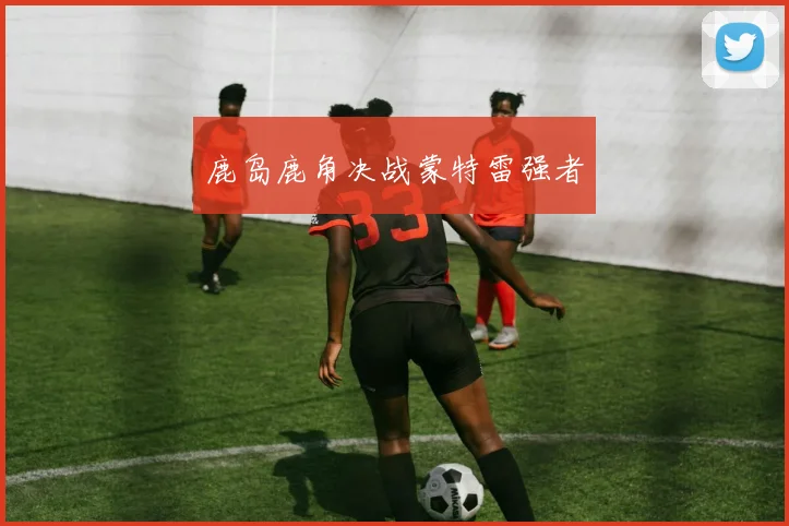 鹿岛鹿角决战蒙特雷强者