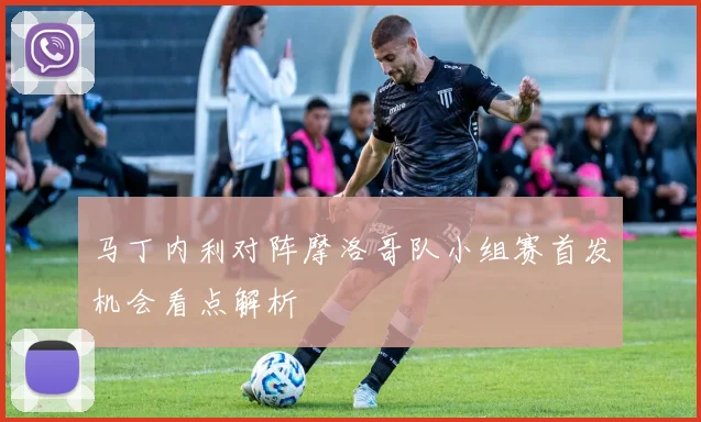 马丁内利对阵摩洛哥队小组赛首发机会看点解析