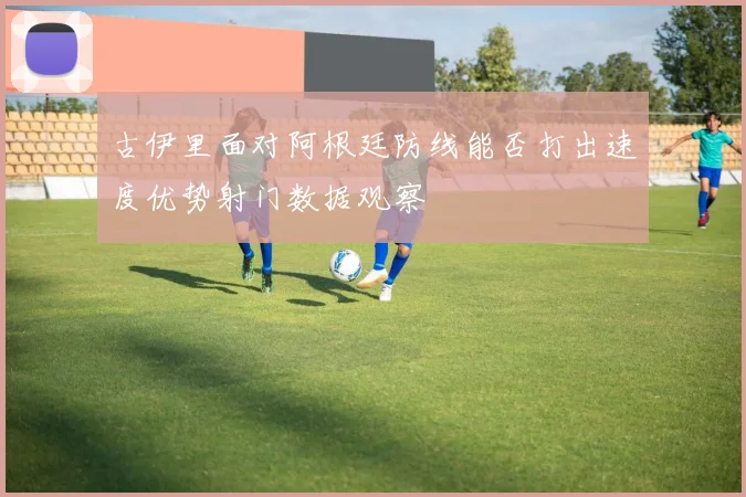 古伊里面对阿根廷防线能否打出速度优势射门数据观察