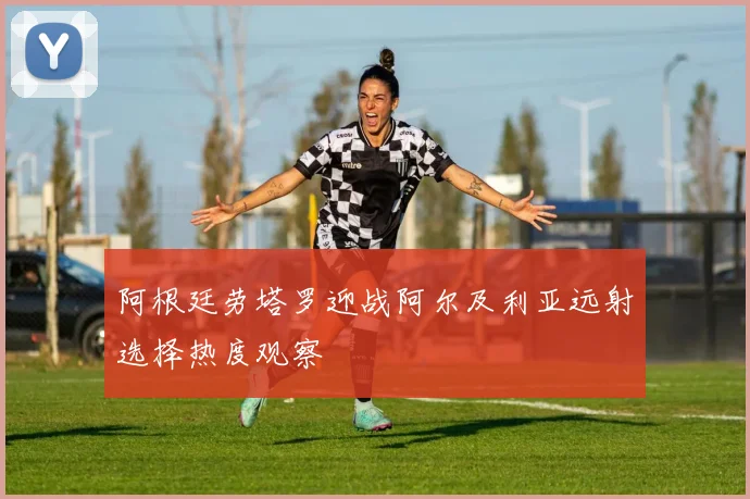 阿根廷劳塔罗迎战阿尔及利亚远射选择热度观察