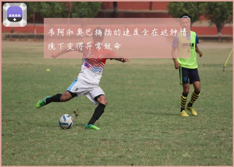 韦阿和奥巴梅扬的速度会在这种情境下变得异常致命