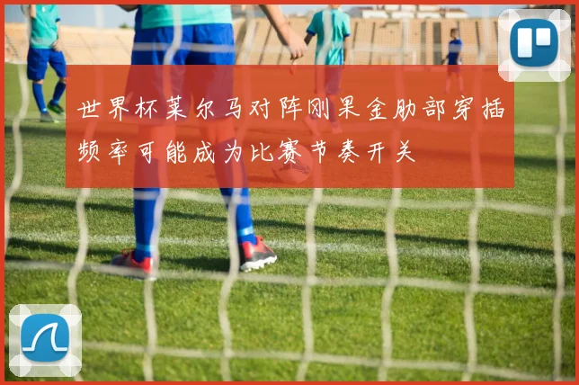 世界杯莱尔马对阵刚果金肋部穿插频率可能成为比赛节奏开关