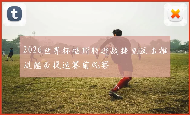 2026世界杯福斯特迎战捷克反击推进能否提速赛前观察