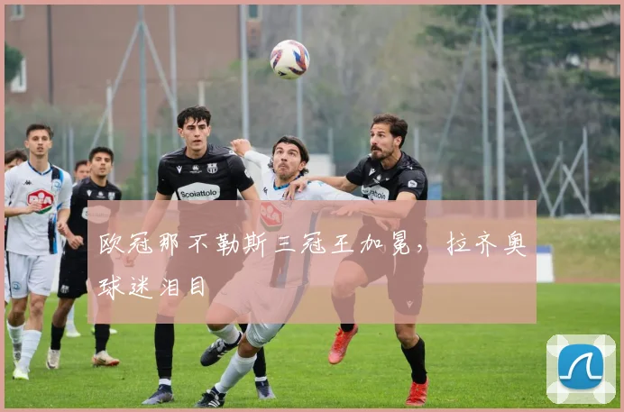 欧冠那不勒斯三冠王加冕，拉齐奥球迷泪目