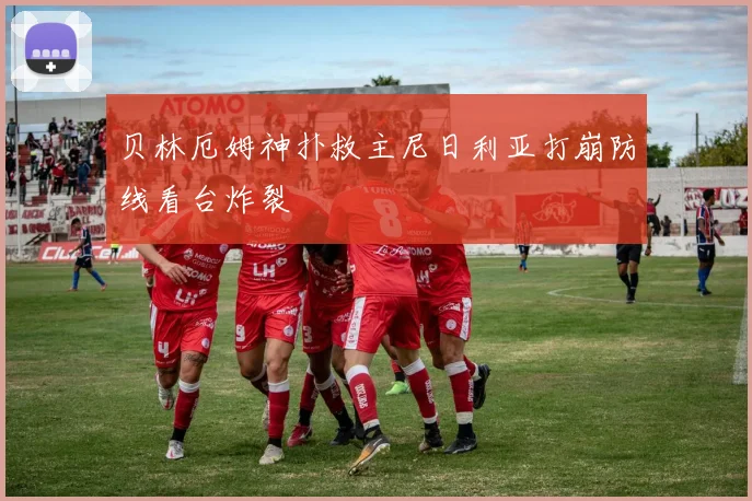 贝林厄姆神扑救主尼日利亚打崩防线看台炸裂