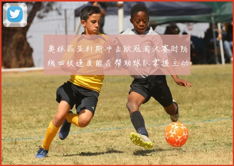 奥林匹亚科斯冲击欧冠淘汰赛时防线回收速度能否帮助球队掌握主动