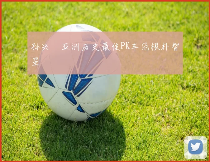 孙兴慜亚洲历史最佳PK车范根朴智星