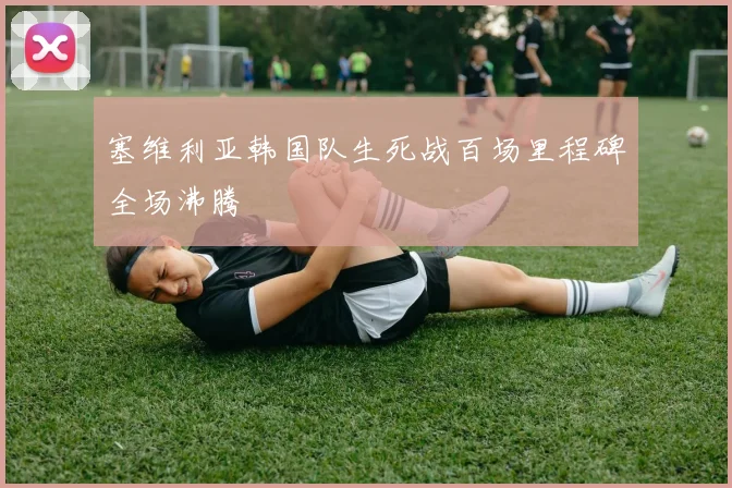塞维利亚韩国队生死战百场里程碑全场沸腾