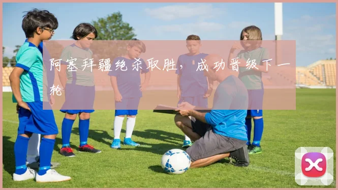 阿塞拜疆绝杀取胜，成功晋级下一轮