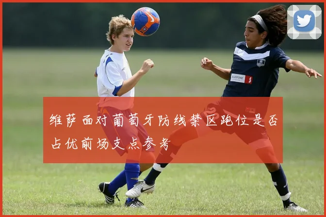 维萨面对葡萄牙防线禁区跑位是否占优前场支点参考