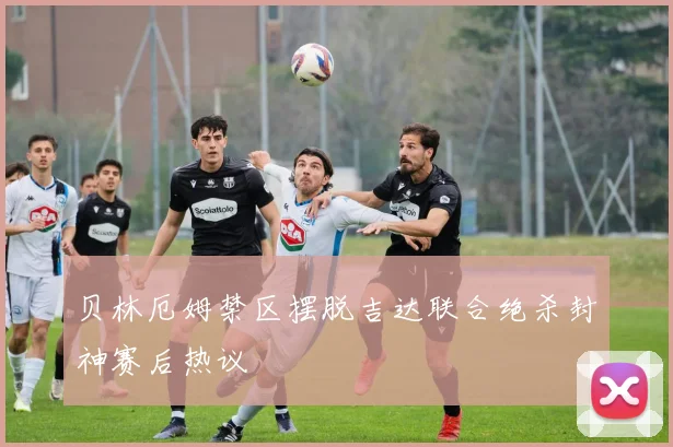 贝林厄姆禁区摆脱吉达联合绝杀封神赛后热议