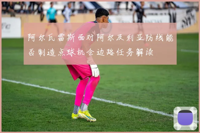 阿尔瓦雷斯面对阿尔及利亚防线能否制造点球机会边路任务解读