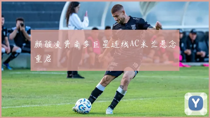 颜骏凌费南多巨星连线AC米兰悬念重启
