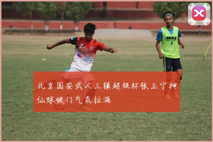 北京国安武汉三镇超级杯张玉宁神仙球破门气氛拉满