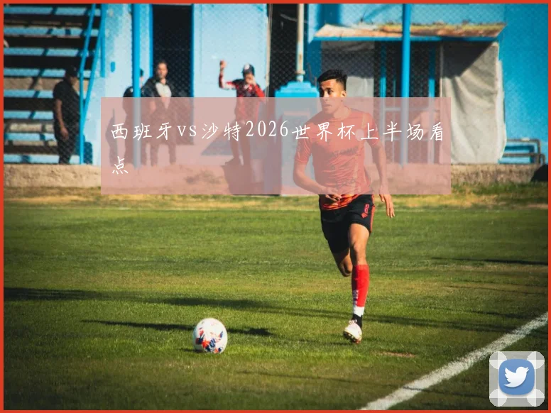 西班牙vs沙特2026世界杯上半场看点