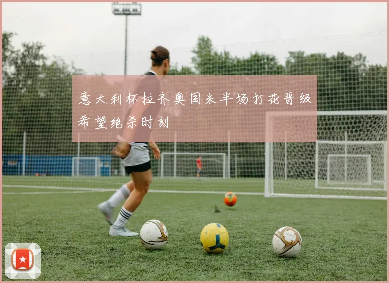 意大利杯拉齐奥国米半场打花晋级希望绝杀时刻