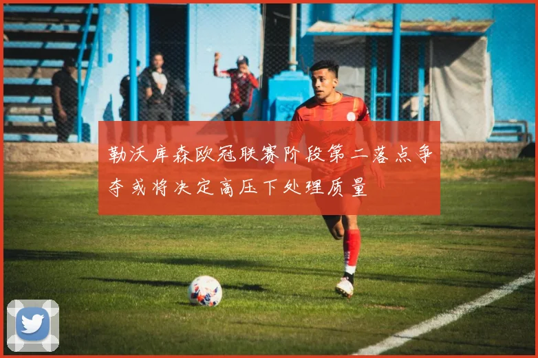 勒沃库森欧冠联赛阶段第二落点争夺或将决定高压下处理质量
