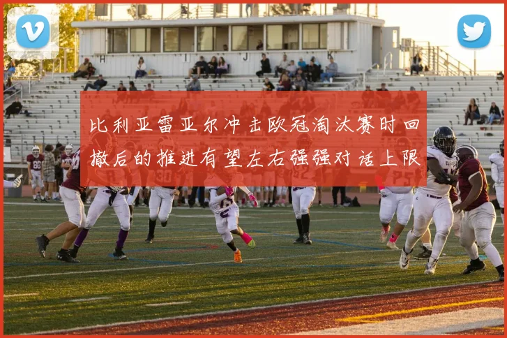 比利亚雷亚尔冲击欧冠淘汰赛时回撤后的推进有望左右强强对话上限