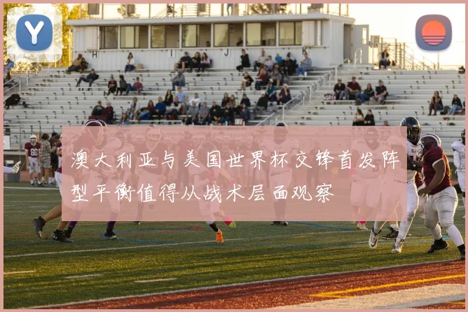 澳大利亚与美国世界杯交锋首发阵型平衡值得从战术层面观察