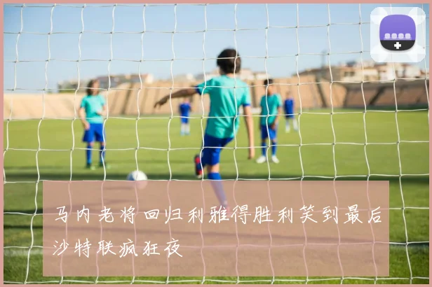 马内老将回归利雅得胜利笑到最后沙特联疯狂夜
