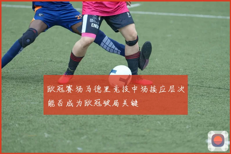 欧冠赛场马德里竞技中场接应层次能否成为欧冠破局关键
