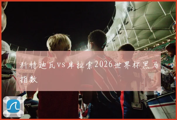 科特迪瓦vs库拉索2026世界杯黑马指数