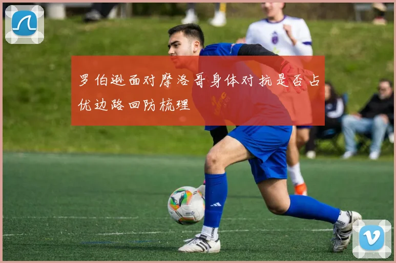 罗伯逊面对摩洛哥身体对抗是否占优边路回防梳理