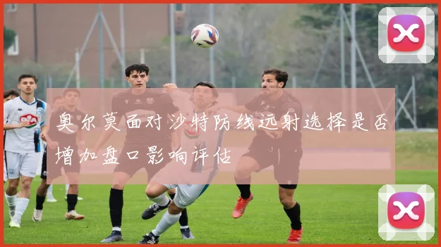 奥尔莫面对沙特防线远射选择是否增加盘口影响评估
