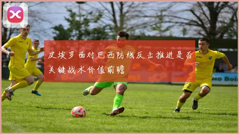 皮埃罗面对巴西防线反击推进是否关键战术价值前瞻