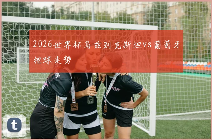 2026世界杯乌兹别克斯坦vs葡萄牙控球走势