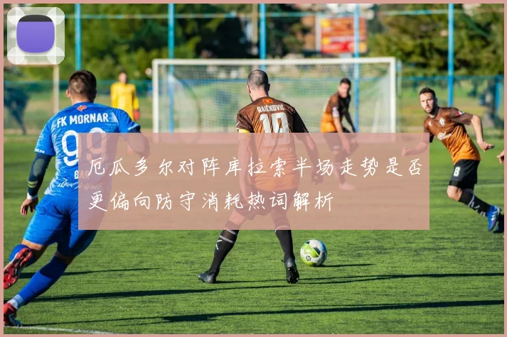 厄瓜多尔对阵库拉索半场走势是否更偏向防守消耗热词解析