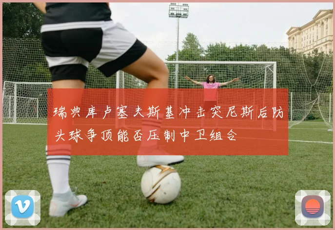 瑞典库卢塞夫斯基冲击突尼斯后防头球争顶能否压制中卫组合