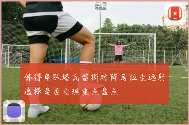 佛得角队塔瓦雷斯对阵乌拉圭远射选择是否合理重点盘点
