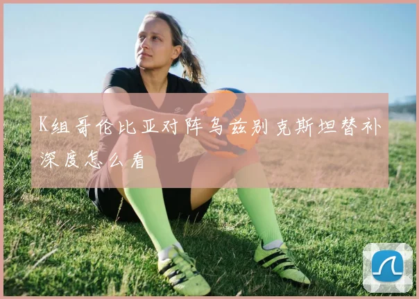 K组哥伦比亚对阵乌兹别克斯坦替补深度怎么看