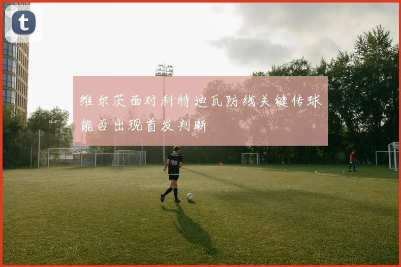 维尔茨面对科特迪瓦防线关键传球能否出现首发判断