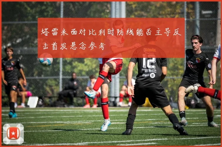塔雷米面对比利时防线能否主导反击首发悬念参考