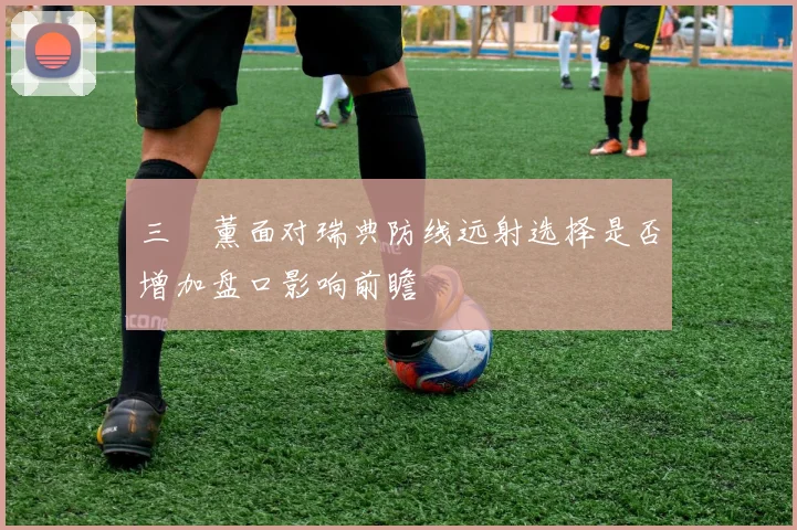 三笘薰面对瑞典防线远射选择是否增加盘口影响前瞻