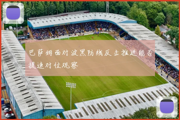 巴萨姆面对波黑防线反击推进能否提速对位观察