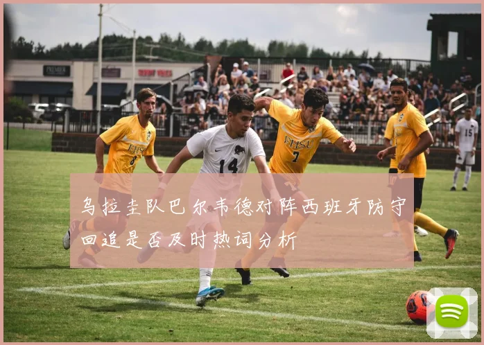 乌拉圭队巴尔韦德对阵西班牙防守回追是否及时热词分析