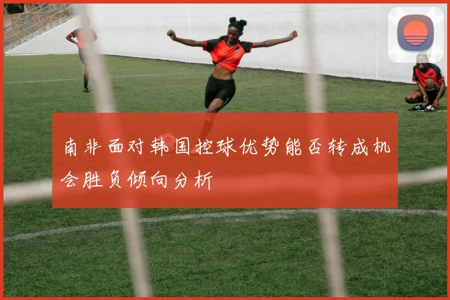 南非面对韩国控球优势能否转成机会胜负倾向分析